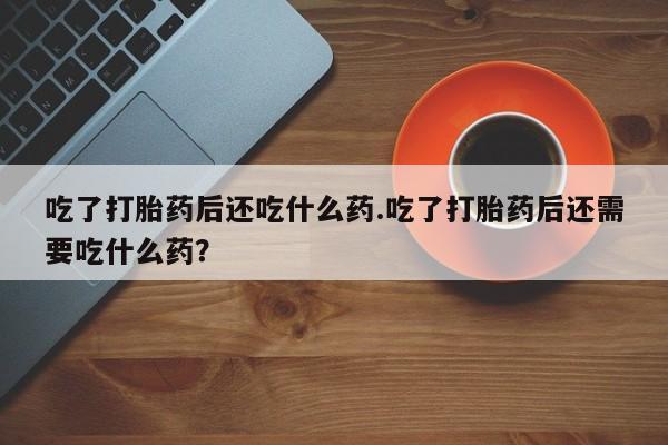 吃什么药可以流产堕胎、吃了打胎药后还吃什么药.吃了打胎药后还需要吃什么药？