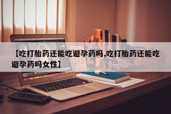 吃什么药可以流产堕胎、【吃打胎药还能吃避孕药吗,吃打胎药还能吃避孕药吗女性】