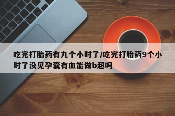 吃什么药可以流产堕胎、吃完打胎药有九个小时了/吃完打胎药9个小时了没见孕囊有血能做b超吗
