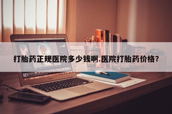 吃什么药可以流产堕胎、打胎药正规医院多少钱啊.医院打胎药价格？