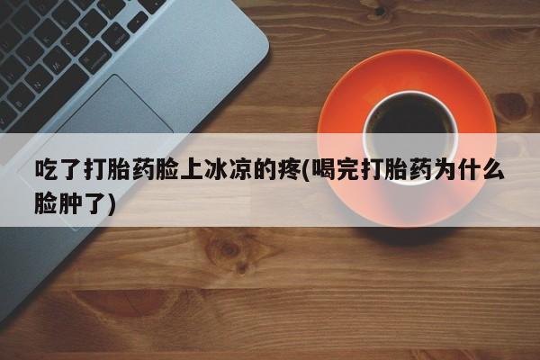 吃什么药可以流产堕胎、吃了打胎药脸上冰凉的疼(喝完打胎药为什么脸肿了)