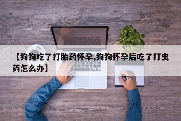 吃什么药可以流产堕胎、【狗狗吃了打胎药怀孕,狗狗怀孕后吃了打虫药怎么办】