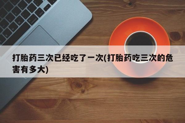 吃什么药可以流产堕胎、打胎药三次已经吃了一次(打胎药吃三次的危害有多大)