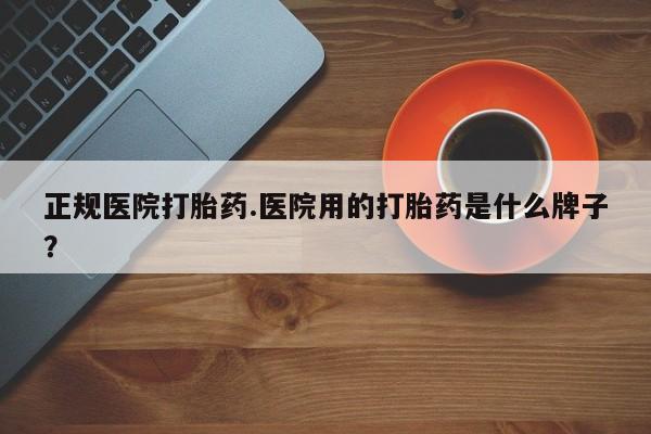 吃什么药可以流产堕胎、正规医院打胎药.医院用的打胎药是什么牌子？