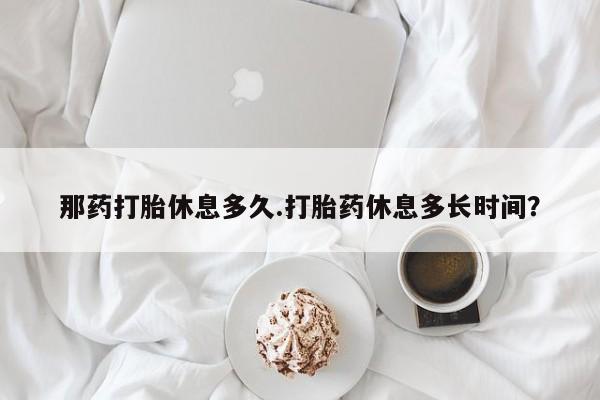 吃什么药可以流产堕胎、那药打胎休息多久.打胎药休息多长时间？