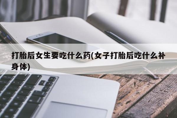 吃什么药可以流产堕胎、打胎后女生要吃什么药(女子打胎后吃什么补身体)