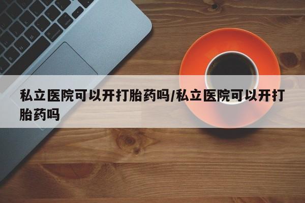 吃什么药可以流产堕胎、私立医院可以开打胎药吗/私立医院可以开打胎药吗
