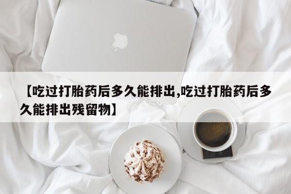 吃什么药可以流产堕胎、【吃过打胎药后多久能排出,吃过打胎药后多久能排出残留物】
