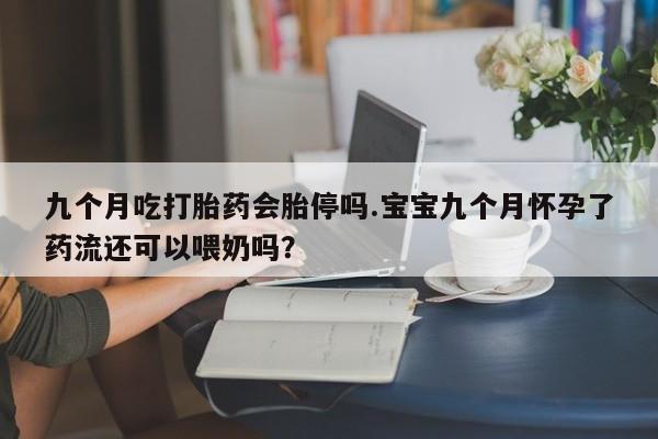 吃什么药可以流产堕胎、九个月吃打胎药会胎停吗.宝宝九个月怀孕了药流还可以喂奶吗？
