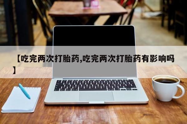 吃什么药可以流产堕胎、【吃完两次打胎药,吃完两次打胎药有影响吗】