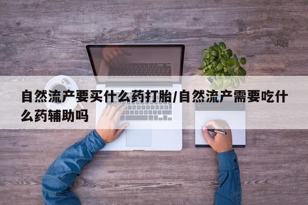 吃什么药可以流产堕胎、自然流产要买什么药打胎/自然流产需要吃什么药辅助吗