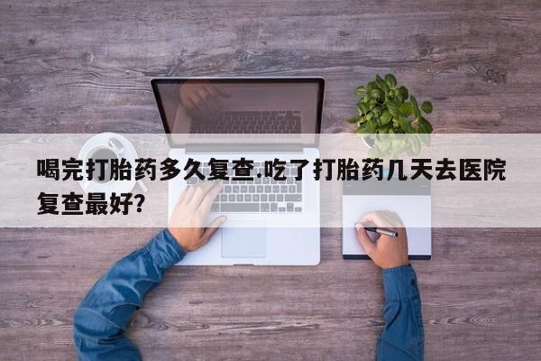 吃什么药可以流产堕胎、喝完打胎药多久复查.吃了打胎药几天去医院复查最好？