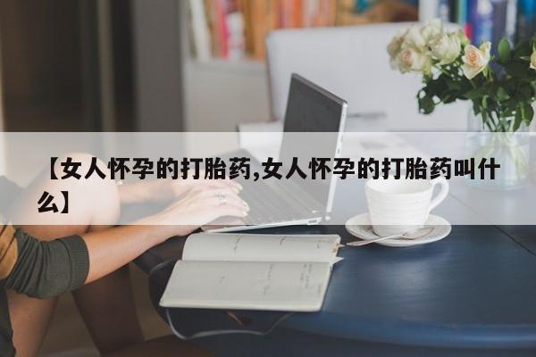吃什么药可以流产堕胎、【女人怀孕的打胎药,女人怀孕的打胎药叫什么】