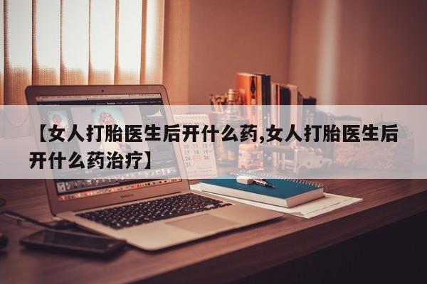 吃什么药可以流产堕胎、【女人打胎医生后开什么药,女人打胎医生后开什么药治疗】