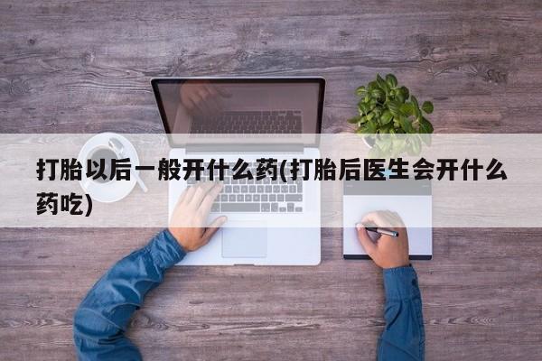 吃什么药可以流产堕胎、打胎以后一般开什么药(打胎后医生会开什么药吃)