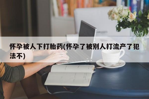 吃什么药可以流产堕胎、怀孕被人下打胎药(怀孕了被别人打流产了犯法不)