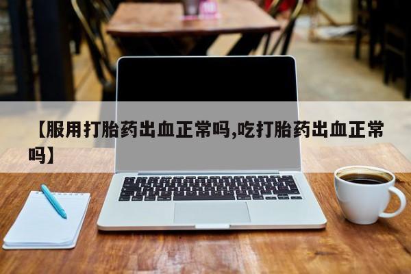 吃什么药可以流产堕胎、【服用打胎药出血正常吗,吃打胎药出血正常吗】