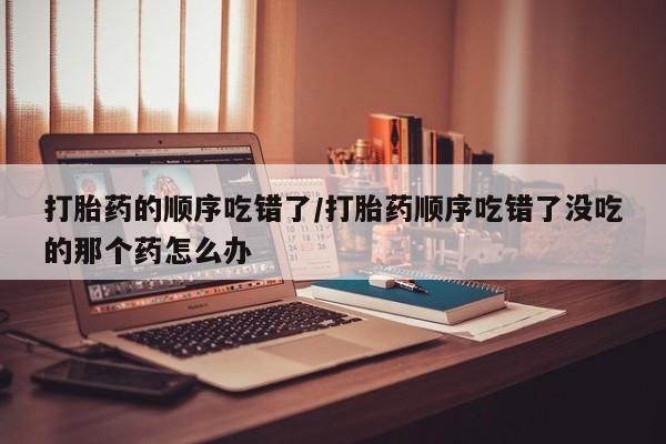 吃什么药可以流产堕胎、打胎药的顺序吃错了/打胎药顺序吃错了没吃的那个药怎么办