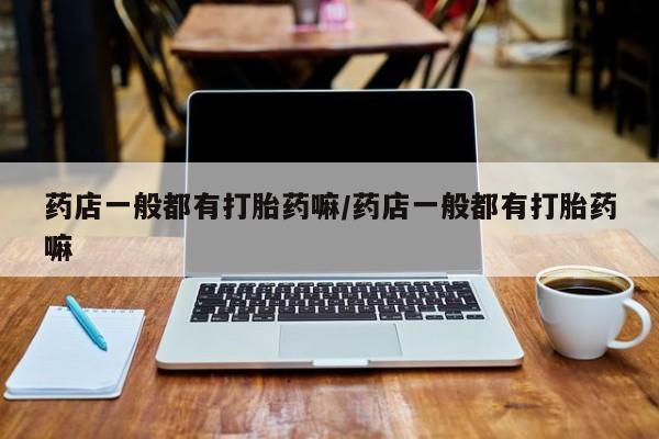 吃什么药可以流产堕胎、药店一般都有打胎药嘛/药店一般都有打胎药嘛