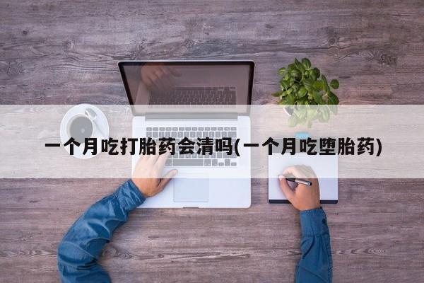 吃什么药可以流产堕胎、一个月吃打胎药会清吗(一个月吃堕胎药)
