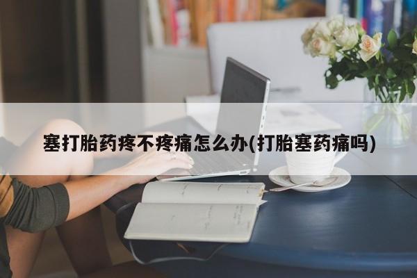 吃什么药可以流产堕胎、塞打胎药疼不疼痛怎么办(打胎塞药痛吗)