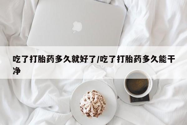 吃什么药可以流产堕胎、吃了打胎药多久就好了/吃了打胎药多久能干净