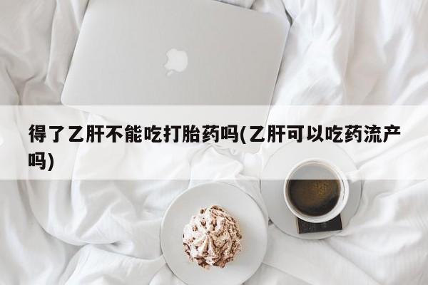 吃什么药可以流产堕胎、得了乙肝不能吃打胎药吗(乙肝可以吃药流产吗)