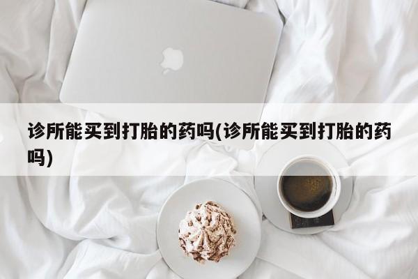 吃什么药可以流产堕胎、诊所能买到打胎的药吗(诊所能买到打胎的药吗)