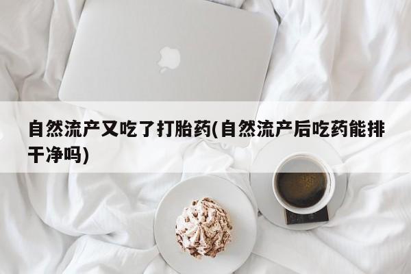 吃什么药可以流产堕胎、自然流产又吃了打胎药(自然流产后吃药能排干净吗)