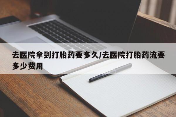 吃什么药可以流产堕胎、去医院拿到打胎药要多久/去医院打胎药流要多少费用