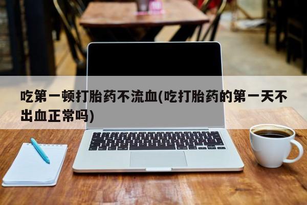 吃什么药可以流产堕胎、吃第一顿打胎药不流血(吃打胎药的第一天不出血正常吗)