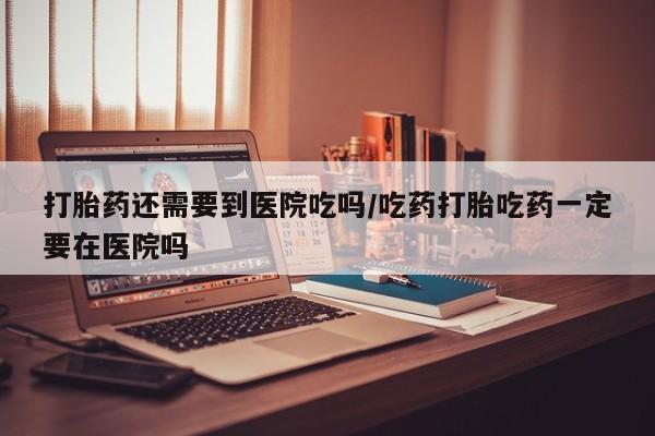 吃什么药可以流产堕胎、打胎药还需要到医院吃吗/吃药打胎吃药一定要在医院吗