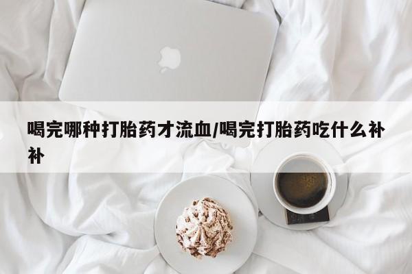 吃什么药可以流产堕胎、喝完哪种打胎药才流血/喝完打胎药吃什么补补