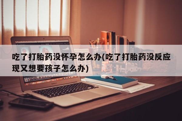 吃什么药可以流产堕胎、吃了打胎药没怀孕怎么办(吃了打胎药没反应现又想要孩子怎么办)