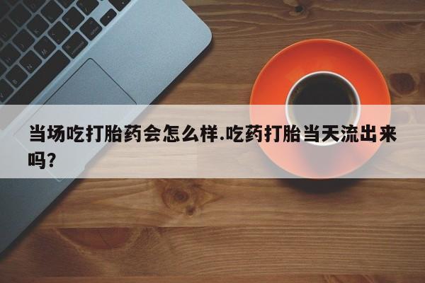 吃什么药可以流产堕胎、当场吃打胎药会怎么样.吃药打胎当天流出来吗？