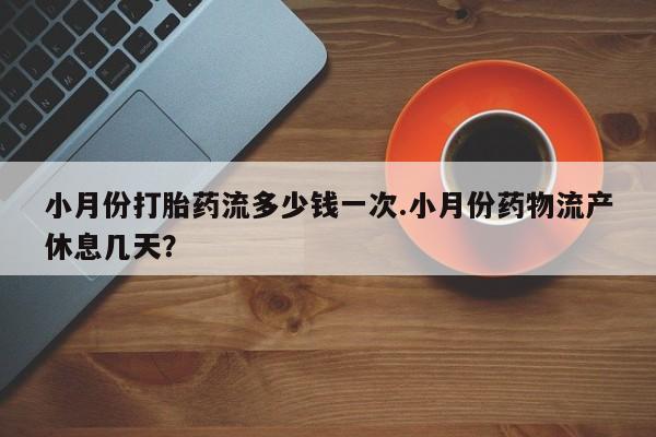 吃什么药可以流产堕胎、小月份打胎药流多少钱一次.小月份药物流产休息几天？