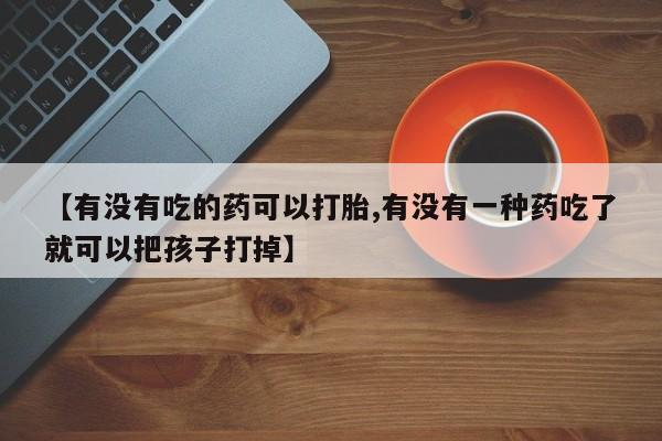 吃什么药可以流产堕胎、【有没有吃的药可以打胎,有没有一种药吃了就可以把孩子打掉】