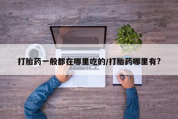 吃什么药可以流产堕胎、打胎药一般都在哪里吃的/打胎药哪里有?