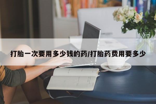 吃什么药可以流产堕胎、打胎一次要用多少钱的药/打胎药费用要多少