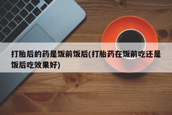 吃什么药可以流产堕胎、打胎后的药是饭前饭后(打胎药在饭前吃还是饭后吃效果好)