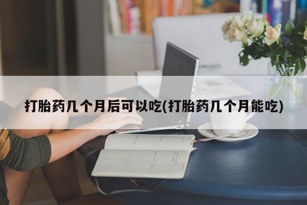 吃什么药可以流产堕胎、打胎药几个月后可以吃(打胎药几个月能吃)