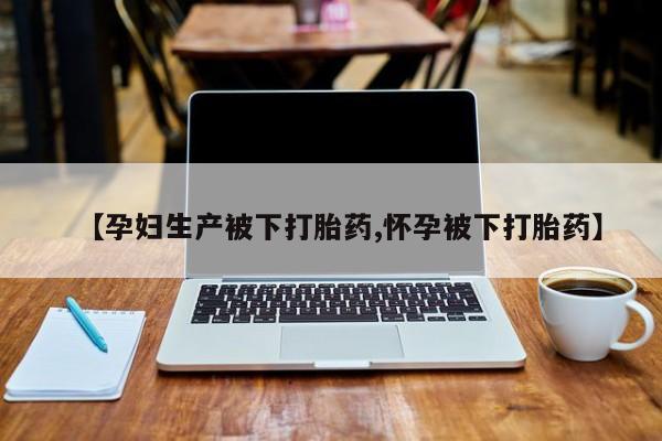 吃什么药可以流产堕胎、【孕妇生产被下打胎药,怀孕被下打胎药】