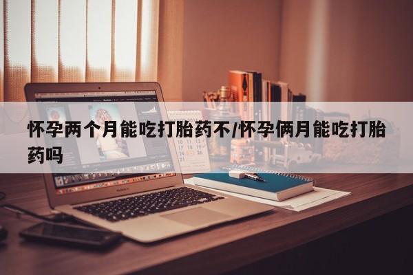 吃什么药可以流产堕胎、怀孕两个月能吃打胎药不/怀孕俩月能吃打胎药吗