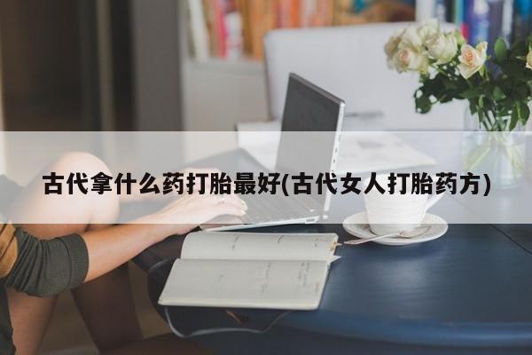 吃什么药可以流产堕胎、古代拿什么药打胎最好(古代女人打胎药方)