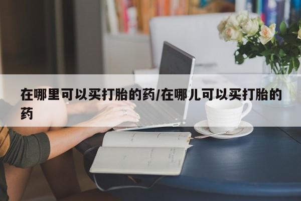 吃什么药可以流产堕胎、在哪里可以买打胎的药/在哪儿可以买打胎的药