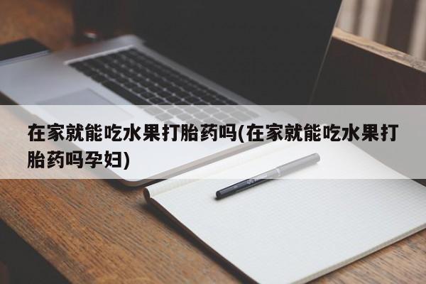 吃什么药可以流产堕胎、在家就能吃水果打胎药吗(在家就能吃水果打胎药吗孕妇)