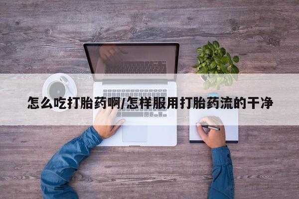 吃什么药可以流产堕胎、怎么吃打胎药啊/怎样服用打胎药流的干净