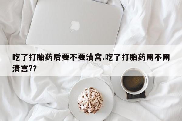吃什么药可以流产堕胎、吃了打胎药后要不要清宫.吃了打胎药用不用清宫?？