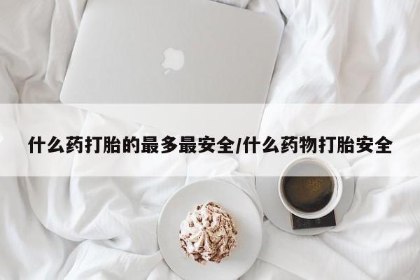 吃什么药可以流产堕胎、什么药打胎的最多最安全/什么药物打胎安全
