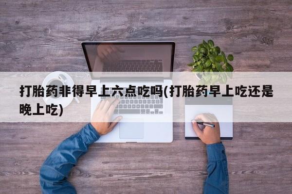 吃什么药可以流产堕胎、打胎药非得早上六点吃吗(打胎药早上吃还是晚上吃)
